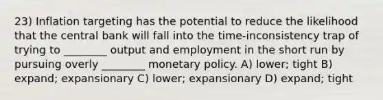 23) Inflation targeting has the potential to reduce the likelihood that the central bank will fall into the time-inconsistency trap of trying to ________ output and employment in the short run by pursuing overly ________ monetary policy. A) lower; tight B) expand; expansionary C) lower; expansionary D) expand; tight