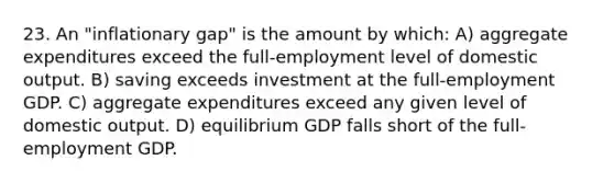 23. An "inflationary gap" is the amount by which: A) aggregate expenditures exceed the full-employment level of domestic output. B) saving exceeds investment at the full-employment GDP. C) aggregate expenditures exceed any given level of domestic output. D) equilibrium GDP falls short of the full-employment GDP.