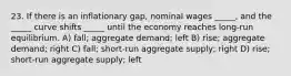 23. If there is an inflationary gap, nominal wages _____, and the _____ curve shifts _____ until the economy reaches long-run equilibrium. A) fall; aggregate demand; left B) rise; aggregate demand; right C) fall; short-run aggregate supply; right D) rise; short-run aggregate supply; left