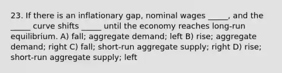 23. If there is an inflationary gap, nominal wages _____, and the _____ curve shifts _____ until the economy reaches long-run equilibrium. A) fall; aggregate demand; left B) rise; aggregate demand; right C) fall; short-run aggregate supply; right D) rise; short-run aggregate supply; left