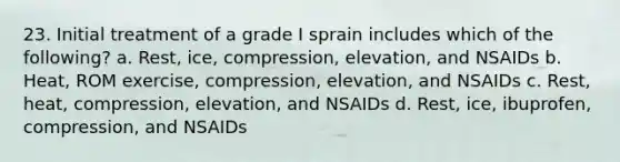 23. Initial treatment of a grade I sprain includes which of the following? a. Rest, ice, compression, elevation, and NSAIDs b. Heat, ROM exercise, compression, elevation, and NSAIDs c. Rest, heat, compression, elevation, and NSAIDs d. Rest, ice, ibuprofen, compression, and NSAIDs