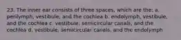 23. The inner ear consists of three spaces, which are the: a. perilymph, vestibule, and the cochlea b. endolymph, vestibule, and the cochlea c. vestibule, semicircular canals, and the cochlea d. vestibule, semicircular canals, and the endolymph