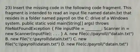 23) Insert the missing code in the following code fragment. This fragment is intended to read an input file named dataIn.txt that resides in a folder named payroll on the C: drive of a Windows system. public static void main(String[] args) throws FileNotFoundException ( File inputFile = ________; Scanner in = new Scanner(inputFile); . . . ) A. new File(c://payroll//"dataIn.txt") B. new File("c:payrolldataIn.txt") C. new File("c:payrolldataIn.txt") D. new File(c:/payroll/"dataIn.txt")