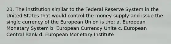 23. The institution similar to the Federal Reserve System in the United States that would control the money supply and issue the single currency of the European Union is the: a. European Monetary System b. European Currency Unite c. European Central Bank d. European Monetary Institute