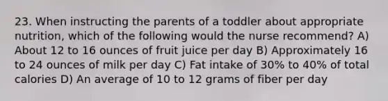 23. When instructing the parents of a toddler about appropriate nutrition, which of the following would the nurse recommend? A) About 12 to 16 ounces of fruit juice per day B) Approximately 16 to 24 ounces of milk per day C) Fat intake of 30% to 40% of total calories D) An average of 10 to 12 grams of fiber per day