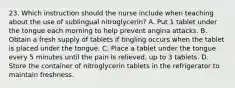 23. Which instruction should the nurse include when teaching about the use of sublingual nitroglycerin? A. Put 1 tablet under the tongue each morning to help prevent angina attacks. B. Obtain a fresh supply of tablets if tingling occurs when the tablet is placed under the tongue. C. Place a tablet under the tongue every 5 minutes until the pain is relieved, up to 3 tablets. D. Store the container of nitroglycerin tablets in the refrigerator to maintain freshness.