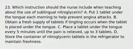 23. Which instruction should the nurse include when teaching about the use of sublingual nitroglycerin? A. Put 1 tablet under the tongue each morning to help prevent angina attacks. B. Obtain a fresh supply of tablets if tingling occurs when the tablet is placed under the tongue. C. Place a tablet under the tongue every 5 minutes until the pain is relieved, up to 3 tablets. D. Store the container of nitroglycerin tablets in the refrigerator to maintain freshness.