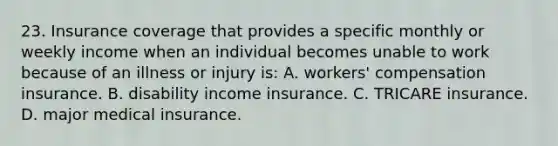 23. Insurance coverage that provides a specific monthly or weekly income when an individual becomes unable to work because of an illness or injury is: A. workers' compensation insurance. B. disability income insurance. C. TRICARE insurance. D. major medical insurance.