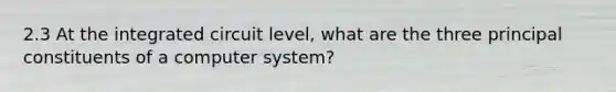 2.3 At the integrated circuit level, what are the three principal constituents of a computer system?