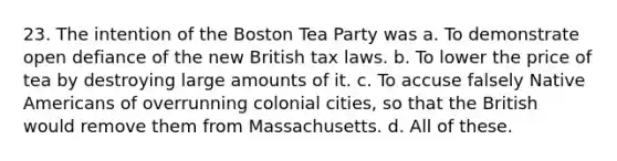 23. The intention of the Boston Tea Party was a. To demonstrate open defiance of the new British tax laws. b. To lower the price of tea by destroying large amounts of it. c. To accuse falsely Native Americans of overrunning colonial cities, so that the British would remove them from Massachusetts. d. All of these.