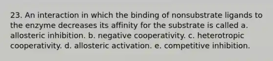 23. An interaction in which the binding of nonsubstrate ligands to the enzyme decreases its affinity for the substrate is called a. allosteric inhibition. b. negative cooperativity. c. heterotropic cooperativity. d. allosteric activation. e. competitive inhibition.