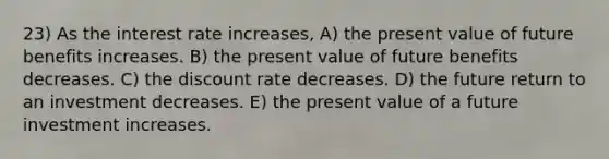 23) As the interest rate increases, A) the present value of future benefits increases. B) the present value of future benefits decreases. C) the discount rate decreases. D) the future return to an investment decreases. E) the present value of a future investment increases.