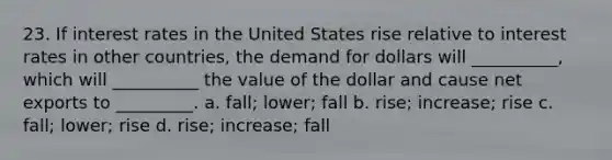 23. If interest rates in the United States rise relative to interest rates in other countries, the demand for dollars will __________, which will __________ the value of the dollar and cause net exports to _________. a. fall; lower; fall b. rise; increase; rise c. fall; lower; rise d. rise; increase; fall