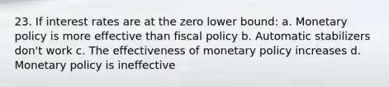 23. If interest rates are at the zero lower bound: a. Monetary policy is more effective than fiscal policy b. Automatic stabilizers don't work c. The effectiveness of monetary policy increases d. Monetary policy is ineffective