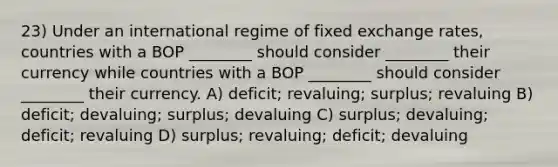 23) Under an international regime of fixed exchange rates, countries with a BOP ________ should consider ________ their currency while countries with a BOP ________ should consider ________ their currency. A) deficit; revaluing; surplus; revaluing B) deficit; devaluing; surplus; devaluing C) surplus; devaluing; deficit; revaluing D) surplus; revaluing; deficit; devaluing