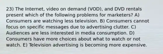 23) The Internet, video on demand (VOD), and DVD rentals present which of the following problems for marketers? A) Consumers are watching less television. B) Consumers cannot focus on specific messages due to advertising clutter. C) Audiences are less interested in media consumption. D) Consumers have more choices about what to watch or not watch. E) Television advertising is becoming more expensive.