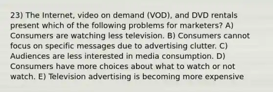 23) The Internet, video on demand (VOD), and DVD rentals present which of the following problems for marketers? A) Consumers are watching less television. B) Consumers cannot focus on specific messages due to advertising clutter. C) Audiences are less interested in media consumption. D) Consumers have more choices about what to watch or not watch. E) Television advertising is becoming more expensive