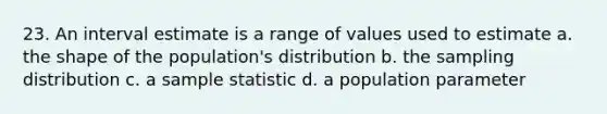 23. An interval estimate is a range of values used to estimate a. the shape of the population's distribution b. the sampling distribution c. a sample statistic d. a population parameter