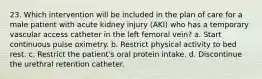 23. Which intervention will be included in the plan of care for a male patient with acute kidney injury (AKI) who has a temporary vascular access catheter in the left femoral vein? a. Start continuous pulse oximetry. b. Restrict physical activity to bed rest. c. Restrict the patient's oral protein intake. d. Discontinue the urethral retention catheter.