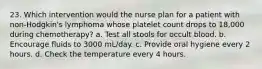 23. Which intervention would the nurse plan for a patient with non-Hodgkin's lymphoma whose platelet count drops to 18,000 during chemotherapy? a. Test all stools for occult blood. b. Encourage fluids to 3000 mL/day. c. Provide oral hygiene every 2 hours. d. Check the temperature every 4 hours.