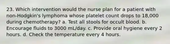 23. Which intervention would the nurse plan for a patient with non-Hodgkin's lymphoma whose platelet count drops to 18,000 during chemotherapy? a. Test all stools for occult blood. b. Encourage fluids to 3000 mL/day. c. Provide oral hygiene every 2 hours. d. Check the temperature every 4 hours.