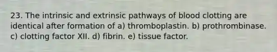 23. The intrinsic and extrinsic pathways of blood clotting are identical after formation of a) thromboplastin. b) prothrombinase. c) clotting factor XII. d) fibrin. e) tissue factor.