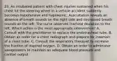 23. An intubated patient with chest injuries sustained when his chest hit the steering wheel in a vehicle accident suddenly becomes hypotensive and hypoxemic. Auscultation reveals an absence of breath sounds on the right side and decreased breath sounds on the left. The nurse observes tracheal deviation to the left. Which action is the most appropriate intervention? A. Consult with the practitioner to replace the endotracheal tube. B. Obtain an order for a chest radiograph and prepare for insertion of a chest tube. C. Consult the respiratory therapist to increase the fraction of inspired oxygen. D. Obtain an order to administer vasopressors to maintain an adequate blood pressure and cardiac output.