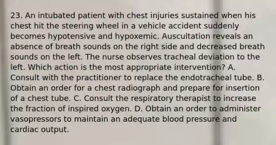 23. An intubated patient with chest injuries sustained when his chest hit the steering wheel in a vehicle accident suddenly becomes hypotensive and hypoxemic. Auscultation reveals an absence of breath sounds on the right side and decreased breath sounds on the left. The nurse observes tracheal deviation to the left. Which action is the most appropriate intervention? A. Consult with the practitioner to replace the endotracheal tube. B. Obtain an order for a chest radiograph and prepare for insertion of a chest tube. C. Consult the respiratory therapist to increase the fraction of inspired oxygen. D. Obtain an order to administer vasopressors to maintain an adequate blood pressure and cardiac output.