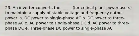 23. An inverter converts the _____ (for critical plant power users) to maintain a supply of stable voltage and frequency output power. a. DC power to single-phase AC b. DC power to three-phase AC c. AC power to single-phase DC d. AC power to three-phase DC e. Three-phase DC power to single-phase AC