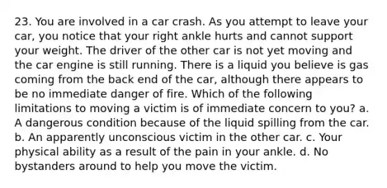 23. You are involved in a car crash. As you attempt to leave your car, you notice that your right ankle hurts and cannot support your weight. The driver of the other car is not yet moving and the car engine is still running. There is a liquid you believe is gas coming from the back end of the car, although there appears to be no immediate danger of fire. Which of the following limitations to moving a victim is of immediate concern to you? a. A dangerous condition because of the liquid spilling from the car. b. An apparently unconscious victim in the other car. c. Your physical ability as a result of the pain in your ankle. d. No bystanders around to help you move the victim.