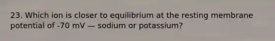 23. Which ion is closer to equilibrium at the resting membrane potential of -70 mV — sodium or potassium?