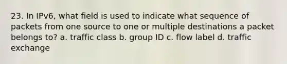 23. In IPv6, what field is used to indicate what sequence of packets from one source to one or multiple destinations a packet belongs to? a. traffic class b. group ID c. flow label d. traffic exchange