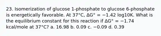 23. Isomerization of glucose 1-phosphate to glucose 6-phosphate is energetically favorable. At 37°C, ΔG° = −1.42 log10K. What is the equilibrium constant for this reaction if ΔG° = −1.74 kcal/mole at 37°C? a. 16.98 b. 0.09 c. −0.09 d. 0.39