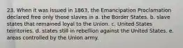 23. When it was issued in 1863, the Emancipation Proclamation declared free only those slaves in a. the Border States. b. slave states that remained loyal to the Union. c. United States territories. d. states still in rebellion against the United States. e. areas controlled by the Union army.