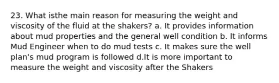 23. What isthe main reason for measuring the weight and viscosity of the fluid at the shakers? a. It provides information about mud properties and the general well condition b. It informs Mud Engineer when to do mud tests c. It makes sure the well plan's mud program is followed d.It is more important to measure the weight and viscosity after the Shakers