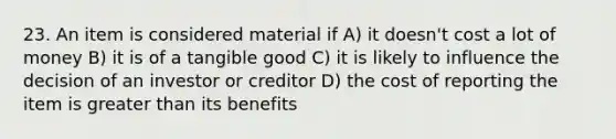 23. An item is considered material if A) it doesn't cost a lot of money B) it is of a tangible good C) it is likely to influence the decision of an investor or creditor D) the cost of reporting the item is greater than its benefits