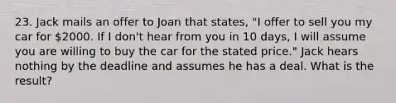 23. Jack mails an offer to Joan that states, "I offer to sell you my car for 2000. If I don't hear from you in 10 days, I will assume you are willing to buy the car for the stated price." Jack hears nothing by the deadline and assumes he has a deal. What is the result?