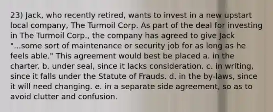 23) Jack, who recently retired, wants to invest in a new upstart local company, The Turmoil Corp. As part of the deal for investing in The Turmoil Corp., the company has agreed to give Jack "...some sort of maintenance or security job for as long as he feels able." This agreement would best be placed a. in the charter. b. under seal, since it lacks consideration. c. in writing, since it falls under the Statute of Frauds. d. in the by-laws, since it will need changing. e. in a separate side agreement, so as to avoid clutter and confusion.