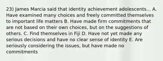 23) James Marcia said that identity achievement adolescents... A. Have examined many choices and freely committed themselves to important life matters B. Have made firm commitments that are not based on their own choices, but on the suggestions of others. C. Find themselves in Fiji D. Have not yet made any serious decisions and have no clear sense of identity E. Are seriously considering the issues, but have made no commitments