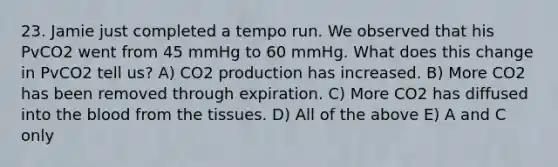 23. Jamie just completed a tempo run. We observed that his PvCO2 went from 45 mmHg to 60 mmHg. What does this change in PvCO2 tell us? A) CO2 production has increased. B) More CO2 has been removed through expiration. C) More CO2 has diffused into the blood from the tissues. D) All of the above E) A and C only