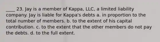 ____ 23. Jay is a member of Kappa, LLC, a limited liability company. Jay is liable for Kappa's debts a. in proportion to the total number of members. b. to the extent of his capital contribution. c. to the extent that the other members do not pay the debts. d. to the full extent.