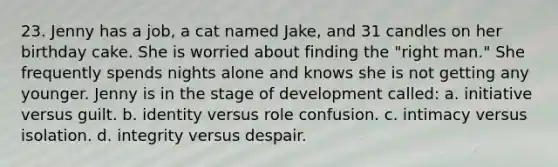 23. Jenny has a job, a cat named Jake, and 31 candles on her birthday cake. She is worried about finding the "right man." She frequently spends nights alone and knows she is not getting any younger. Jenny is in the stage of development called: a. initiative versus guilt. b. identity versus role confusion. c. intimacy versus isolation. d. integrity versus despair.