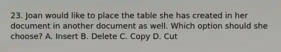 23. Joan would like to place the table she has created in her document in another document as well. Which option should she choose? A. Insert B. Delete C. Copy D. Cut