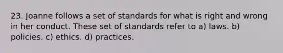 23. Joanne follows a set of standards for what is right and wrong in her conduct. These set of standards refer to a) laws. b) policies. c) ethics. d) practices.