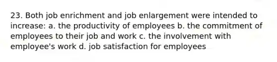 23. Both job enrichment and job enlargement were intended to increase: a. the productivity of employees b. the commitment of employees to their job and work c. the involvement with employee's work d. job satisfaction for employees