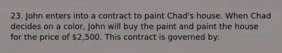 23. John enters into a contract to paint Chad's house. When Chad decides on a color, John will buy the paint and paint the house for the price of 2,500. This contract is governed by: