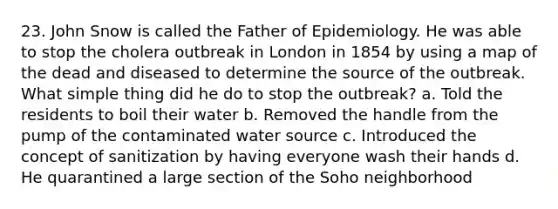 23. John Snow is called the Father of Epidemiology. He was able to stop the cholera outbreak in London in 1854 by using a map of the dead and diseased to determine the source of the outbreak. What simple thing did he do to stop the outbreak? a. Told the residents to boil their water b. Removed the handle from the pump of the contaminated water source c. Introduced the concept of sanitization by having everyone wash their hands d. He quarantined a large section of the Soho neighborhood