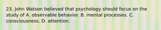 23. John Watson believed that psychology should focus on the study of A. observable behavior. B. mental processes. C. consciousness. D. attention.