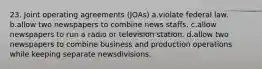 23. Joint operating agreements (JOAs) a.violate federal law. b.allow two newspapers to combine news staffs. c.allow newspapers to run a radio or television station. d.allow two newspapers to combine business and production operations while keeping separate newsdivisions.