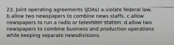 23. Joint operating agreements (JOAs) a.violate federal law. b.allow two newspapers to combine news staffs. c.allow newspapers to run a radio or television station. d.allow two newspapers to combine business and production operations while keeping separate newsdivisions.